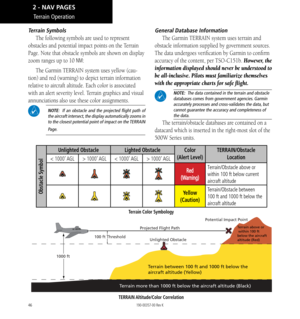 Page 5646
Terrain Symbols
The following symbols are used to represent 
obstacles and potential impact points on the Terrain 
Page. Note that obstacle symbols are shown on display 
zoom ranges up to 10 
NM: 
The Garmin TERRAIN system uses yellow (cau
-
tion) and red (warning) to depict terrain information 
relative to aircraft altitude. Each color is associated 
with an alert severity level. Terrain graphics and visual 
annunciations also use these color assignments. 
 NOTE:  If an obstacle and the projected...