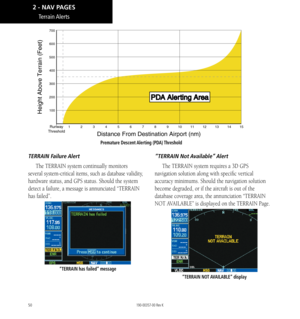 Page 6050
TERRAIN  Failure Alert
The TERRAIN system continually monitors 
several system-critical items, such as database validity, 
hardware status, and GPS status. Should the system 
detect a failure, a message is annunciated “TERRAIN 
has failed”. 
“TERRAIN has failed” message
“TERRAIN  Not Available” Alert
The TERRAIN system requires a 3D GPS 
navigation solution along with specific vertical 
accuracy minimums. Should the navigation solution 
become degraded, or if the aircraft is out of the 
database...