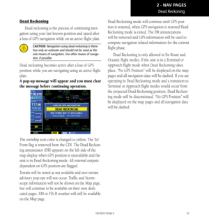 Page 6757
Dead Reckoning
Dead Reckoning
Dead reckoning is the process of continuing navi-
gation using your last known position and speed after 
a loss of GPS navigation while on an active flight plan. 
 CAUTION: Navigation using dead reckoning is there-
fore only an estimate and should not be used as the sole means of navigation. Use other means of naviga
-
tion, if possible. 
Dead reckoning becomes active after a loss of GPS 
position while you are navigating using an active flight 
plan. 
A pop-up message...