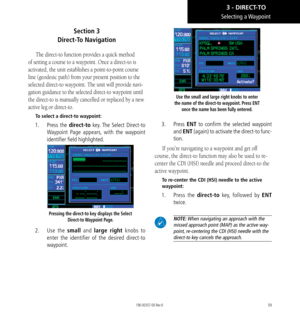 Page 6959
Section 3   
Direct-To Navigation
The direct-to function provides a quick method 
of setting a course to a waypoint. Once a direct-to is 
activated, the unit establishes a point-to-point course 
line (geodesic path) from your present position to the 
selected direct-to waypoint. The unit will provide navi
-
gation guidance to the selected direct-to waypoint until 
the direct-to is manually cancelled or replaced by a new 
active leg or direct-to. 
To select a direct-to waypoint: 
1.   Press the...