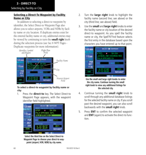 Page 7060
Selecting by Facility or City
Selecting a Direct-To Waypoint by Facility 
Name or City
In addition to selecting a direct-to waypoint by 
identifier, the Select Direct-to Waypoint Page also 
allows you to select airports, VORs and NDBs by facil
-
ity name or city location. If duplicate entries exist for 
the entered facility name or city, additional entries may 
be viewed by continuing to turn the small right knob 
during the selection process (see Sec 6 WPT Pages - 
Duplicate waypoints for more...