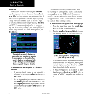 Page 7262
Direct-to Shortcuts
Shortcuts
Shortcuts are available when using the direct-to 
key, allowing you to bypass the use of the small and 
large right knobs to enter the waypoint’s identifier. A 
direct-to can be performed from any page displaying 
a single waypoint identifier (such as the WPT pages 
for airports and navaids) by simply pressing direct-to 
and ENT. For pages that display a list of waypoints 
(e.g., the Nearest Airport Page), you must highlight the 
desired waypoint with the cursor before...