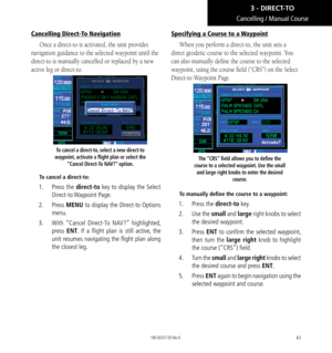 Page 7363
Cancelling / Manual Course
Cancelling Direct-To Navigation
Once a direct-to is activated, the unit provides 
navigation guidance to the selected waypoint until the 
direct-to is manually cancelled or replaced by a new 
active leg or direct-to. 
To cancel a direct-to, select a new direct-to 
waypoint, activate a flight plan or select the  “Cancel Direct-To NAV?” option. 
To cancel a direct-to:
1.  Press the direct-to key to display the Select 
Direct-to Waypoint  Page. 
2.  Press  MENU to display the...