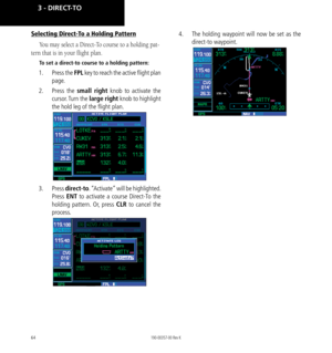 Page 7464
Selecting Direct-To a Holding Pattern
You may select a Direct-To course to a holding pat-
tern that is in your flight plan. 
To set a direct-to course to a holding pattern:
1.  Press the FPL  key to reach the active flight plan 
page. 
2.   Press  the  small right knob to activate the 
cursor. Turn  the  large right knob to highlight 
the hold leg of the flight plan. 
3.   Press  direct-to . “Activate” will be highlighted. 
Press  ENT to activate a course Direct-To the 
holding pattern. Or, press CLR...