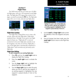 Page 7565
Section 4   
Flight Plans
The 500W-series unit lets you create up to 20 differ-
ent flight plans, with up to 100 waypoints in each flight 
plan. The flight plan (FPL) page group consists of two 
pages, accessed by pressing the FPL key. The flight plan 
pages allow you to create, edit and copy flight plans. 
Active Flight PlanFlight Plan Catalog
Flight Plan Catalog
The Flight Plan Catalog allows you to create, edit, 
activate, delete and copy flight plans. Flight plans 
numbered from 1 through 19 are...
