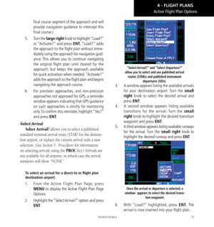 Page 8373
final course segment of the approach and will 
provide navigation guidance to intercept this 
final course.) 
5.   Turn the large right knob to highlight “Load?” 
or “Activate?” and press ENT. “Load?” adds 
the approach to the flight plan without imme-
diately using the approach for navigation guid-
ance. This allows you to continue navigating 
the original flight plan until cleared for the 
approach, but keeps the approach available 
for quick activation when needed. “Activate?” 
adds the approach to...