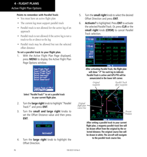 Page 8676
Points to remember with Parallel Track: 
• You must have an active flight plan
•  The current leg must support parallel track
•  Parallel track is not allowed for the active leg of an 
approach
•  Parallel track is not allowed if the active leg is not a 
track-to-fix or direct-to-fix leg
•  Parallel track may be allowed but not the selected 
offset distance
To set a parallel track to your flight plan. 
1.  With the Active Flight Plan Page displayed, 
press  MENU to display the Active Flight Plan 
Page...