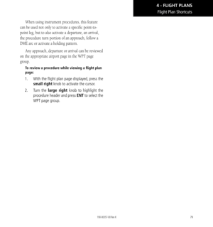 Page 8979
Flight Plan Shortcuts
When using instrument procedures, this feature 
can be used not only to activate a specific point-to-
point leg, but to also activate a departure, an arrival, 
the procedure turn portion of an approach, follow a 
DME arc or activate a holding pattern. 
Any approach, departure or arrival can be reviewed 
on the appropriate airport page in the WPT page 
group. 
To review a procedure while viewing a flight plan 
page: 
1.    With the flight plan page displayed, press the 
small...