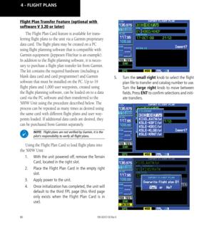 Page 9080
Flight Plan Transfer Feature (optional with 
software V 3.20 or later)
The Flight Plan Card feature is available for trans-
ferring flight plans to the unit via a Garmin proprietary 
data card. The flight plans may be created on a PC 
using flight planning software that is compatible with 
Garmin equipment (Jeppesen FliteStar is an example). 
In addition to the flight planning software, it is neces
-
sary to purchase a flight plan transfer kit from Garmin. 
The kit contains the required hardware...