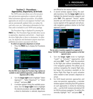 Page 9383
Section 5 - Procedures -  
Approaches , Departures,   & Arrivals
The 500W-series unit allows you to fly non-preci-
sion and precision approaches to airports with pub-
lished instrument approach procedures. All available 
approaches are stored on your Jeppesen NavData
® card, 
and are automatically updated when you replace the 
card with a new one. Subscription information for Nav
-
Data cards is included in your 500W-series package. 
The Procedures Page is displayed by pressing the 
PROC key. The...