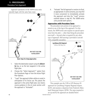 Page 9686
Approach operations on the 500W-series units 
typically begin with the same basic steps: 
Basic Steps for Using Approaches
DO NOT USE FOR   NAVIGATION
1.  Select the destination airport using the direct-
to key, or as the last waypoint in the active 
flight plan. 
2.   Choose the “Select Approach?” option from 
the Procedures Page or from the Active Flight 
Plan Options. 
3.   “Load” the approach (often while en route) in 
anticipation of its future use. This places the 
approach in the active flight...