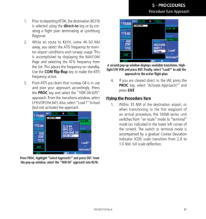 Page 9787
1.  Prior to departing KFDK, the destination (KLYH) 
is selected using the direct-to key or by cre-
ating a flight plan terminating at Lynchburg 
Regional. 
2.   While en route to KLYH, some 40-50 NM 
away, you select the ATIS frequency to moni-
tor airport conditions and runway usage. This 
is accomplished by displaying the NAVCOM 
Page and selecting the ATIS frequency from 
the list. This places the frequency on standby. 
Use the COM flip-flop  key to make the ATIS 
frequency active. 
3.   From ATIS...