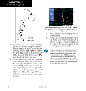 Page 9888
Procedure Turn Approach
RW0431 nm
DO NOT  
USE FOR  
NAVIGATION







2.    Several miles prior to reaching the IAF (LYH), 
you may wish to review the approach sequence. 
Press the FPL key to display the Active Flight 
Plan Page. Press the small right knob and turn 
the  large right knob to review each segment 
of the approach. When finished, press FPL  
again to return to the previous page. 
3.    As you approach the IAF (LYH), a waypoint 
alert (“Next DTK 205° in x sec”) appears in 
the...