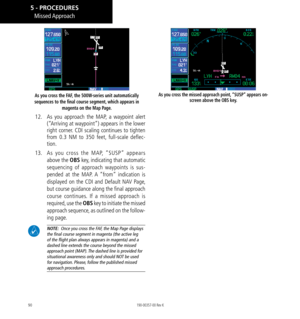 Page 10090
As you cross the FAF, the 500W-series unit automatically 
sequences to the final course segment, which appears in  magenta on the Map Page. 
12.  As you approach the MAP, a waypoint alert 
(“Arriving at waypoint”) appears in the lower 
right corner. CDI scaling continues to tighten 
from 0.3 NM to 350 feet, full-scale deflec-
tion. 
13.   As you cross the MAP, “SUSP” appears 
above the OBS key, indicating that automatic 
sequencing of approach waypoints is sus-
pended at the MAP. A “from” indication...