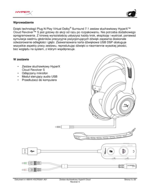 Page 124Dokument nr  480HX - HSCRS001.A01   Zestaw słuchawkowy HyperX Cloud 
Revolver S   Strona  3   z  20  Wprowadzenie
 
Dzięki technologii Plug N Play Virtual Dolby ®
 Surround 7.1 zestaw słuchawkowy HyperX™ 
Cloud Revolver ™
 S jest gotowy do akcji od razu po rozpakowaniu. Nie potrzeba dodatkowego 
oprogramowania. Z kinową wyrazistością usłyszysz każdy krok, eksplozję i wystrzał, ponieważ 
symulacja siedmiu głośników precyzyjnie pozycjonujących dźwięk zapewnia doskonałe 
odwzorowanie odległości i głębi....