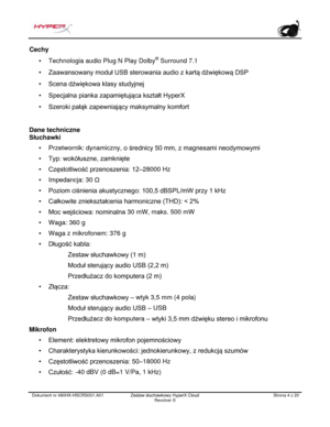 Page 125Dokument nr  480HX - HSCRS001.A01   Zestaw słuchawkowy HyperX Cloud 
Revolver S   Strona  4   z  20  Cechy 
•
Technologia audio Plug N Play Dol by®
 Surround 7.1 • Zaawansowany moduł USB sterowania audio z kartą dźwiękową DSP
• Scena dźwiękowa klasy studyjnej
• Specjalna pianka zapamiętująca kształt HyperX
• Szeroki pałąk zapewniający maksymalny komfort
Dane techniczne 
Słuchawki 
•
Przetwornik: dynamiczny,  o średnicy 50 mm, z magnesami neodymowymi
• Typ: wokółuszne, zamknięte
• Częstotliwość...