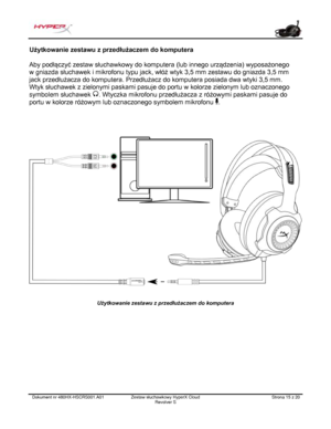 Page 136Dokument nr  480HX - HSCRS001.A01   Zestaw słuchawkowy HyperX Cloud 
Revolver S   Strona  15   z  20  Użytkowanie zestawu z przedłużaczem do komputera 
Aby podłączyć zestaw słuchawkowy do komputera (lub innego urządzenia) wyposażonego 
w gniaz da słuchawek i mikrofonu typu jack, włóż wtyk 3,5 mm zestawu do gniazda 3,5 mm 
jack przedłużacza do komputera. Przedłużacz do komputera posiada dwa wtyki 3,5 mm.   
Wtyk słuchawek z zielonymi paskami pasuje do portu w kolorze zielonym lub oznaczonego 
symbole m...