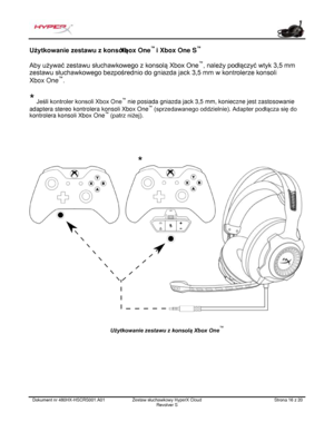 Page 137Dokument nr  480HX - HSCRS001.A01   Zestaw słuchawkowy HyperX Cloud 
Revolver S   Strona  16   z  20  Użytkowanie zestawu z konsolą 
Xbox One™ 
i Xbox One S ™
 
Aby używać zestawu słuchawkowego z konsolą Xbox One ™
, należy podłączyć wtyk 3,5 mm 
zestawu  słuchawkowego  bezpośrednio do gniazda jack 3,5 m m w kontr olerze  konsoli  
Xbox  One ™
.  
*  Jeśli kontroler konsoli  Xbox One ™
 nie posiada gniazda jack 3,5  mm, konieczne jest zastosowanie 
adaptera stereo  kontrolera konsoli Xbox One ™...