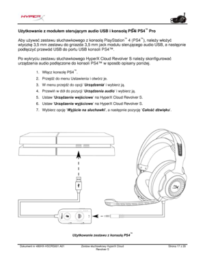 Page 138Dokument nr  480HX - HSCRS001.A01   Zestaw słuchawkowy HyperX Cloud 
Revolver S   Strona  17   z  20  Użytkowanie z modułem sterującym audio USB i konsolą PS4
™
 i PS4 ™
 Pro 
Aby używać zestawu słuchawkowego z konsolą  PlayStation™
 4 (PS4 ™
), należy włożyć 
wtyczkę 3,5 mm  zestawu do gniazda  3,5 mm jack  modułu  sterującego audio USB , a następnie 
podłą czyć przewód  USB do portu USB k onsoli PS4™.  
Po  wykryci u zestawu słuchawkowego  HyperX Cloud Revol ver S należy skonfigurować 
urządzenia...