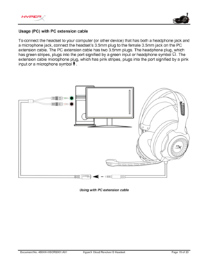 Page 16Document No. 480HX-HSCRS 001.A01 HyperX Cloud Revolver  S  Headset  Page 15 of 20  Usage (PC) with PC extension 
cable 
To connect the headset to your computer (or other device) that has both a headphone jack and 
a microphone jack, connect the headset’s 3.5mm plug to the fem ale 3.5mm jack on the PC 
extension cable. The PC extension cable has two 3.5mm 
plugs. The headphone plug,  which 
has green stripes, plugs into the port signified by a green input or headphone symbol  . The 
extension cable...