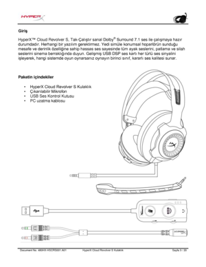 Page 164Document No.  480HX - HSCRS001.A01   HyperX Cloud Revolver S Kulaklık   Sayfa  3   /  20  Giriş
 
HyperX ™ Cloud Revolver S, Tak- Çalıştır sanal Dolby®
 Surround 7.1 ses ile çalışmaya hazır 
durumdadır. Herhangi bir yazılım gerektirmez. Yedi simüle konumsal hoparlörün sunduğu 
mesafe ve derinlik özelliğine sahip hassas ses sayesinde tüm ayak seslerini, patlama ve s ilah 
seslerini sinema berraklığında duyun. Gelişmiş USB DSP ses kartı her türlü ses sinyalini 
işleyerek, hangi sistemde oyun oynarsanız...