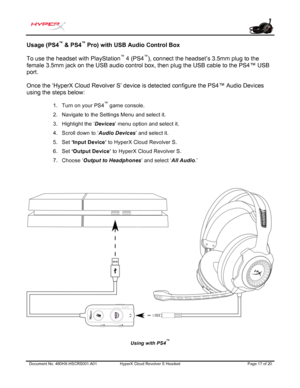 Page 18Document No. 480HX-HSCRS 001.A01 HyperX Cloud Revolver  S  Headset  Page 17 of 20  Usage (PS4
™
 & PS4 ™
 Pro) with USB Audio Control Box 
To use the headset with PlayStation ™
 4 (PS4 ™
), connect the headset’s 3.5mm plug to the 
fem ale 3.5mm
 jack on the USB audio control box, then plug the USB cable to the PS4™ USB 
port.  
Once the ‘HyperX Cloud Revolver S’ device is detected configure the PS4™ Audio Devices 
using the steps below: 
1. Turn on your PS4™ game console.
2. Navigate to the Settings Menu...