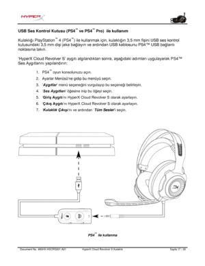 Page 178Document No.  480HX - HSCRS001.A01   HyperX Cloud Revolver S Kulaklık   Sayfa  17   /  20  USB Ses Kontrol Kutusu (PS4
™
 ve PS4 ™
 Pro)   ile kullanım  
Kulaklığı PlayStation ™
 4 (PS4 ™
) ile kullanmak için,  kulaklığın 3,5 mm fişini USB ses kontrol 
kutusundaki 3,5 mm  dişi jaka bağlayın ve ardından USB kablosunu PS4™ USB bağlantı 
noktasına takın.   
‘HyperX Cloud  Revolver S’ aygıtı  algılandıktan sonra, aşağıdaki adımları  uygulayarak  PS4™ 
Ses Aygıtlarını yapılandırın : 1.
PS4 ™
 oyun konsolunuzu...