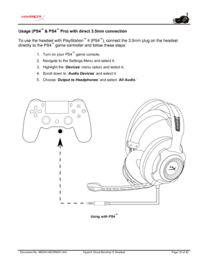 Page 19Document No. 480HX-HSCRS 001.A01 HyperX Cloud Revolver  S  Headset  Page 18 of 20  Usage (PS4
™
 & PS4 ™
 Pro) with direct 3.5mm connection 
To use the headset with PlayStation ™
 4 (PS4 ™
), connect the 3.5mm plug on the headset 
directly to the PS4 ™
 game controller and follow these steps: 
1.Turn on your PS4™ game console.
2. Navigate to the Settings Menu and select it.
3. Highlight the ‘ Devices’ menu option and select it.
4. Scroll down to ‘ Audio Devices ’ and select it.
5. Choose ‘ Output to...