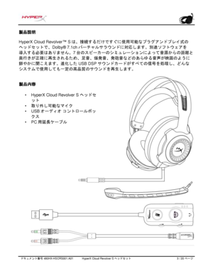 Page 184ドキュメント番号   480HX - HSCRS001.A01   HyperX Cloud Revolver S ヘッドセット   3   /  20   ページ  製品説明
 
HyperX Cloud Revolver ™ Sは、接続するだけですぐに使用可能なプラグアンドプレイ式の  
ヘッドセットで、 Dolby® 7.1chバーチャルサラウンドに対応します。別途ソフトウェアを
導入する必要はありません。 7台のスピーカーのシミュレーションによって音源からの距離と
奥行きが正確に再生されるため、足音、爆発音、発砲音などのあらゆる音声が映画のように
鮮やかに聞こえます。進化した USB DSPサウンドカードがすべての信号を処理し、どんな
システムで使用しても一定の高品質のサウンドを再生します。 製品内容
• HyperX Cloud Revolver S \bÊ\bµ\b»\b­
\bµ\bº
• v~