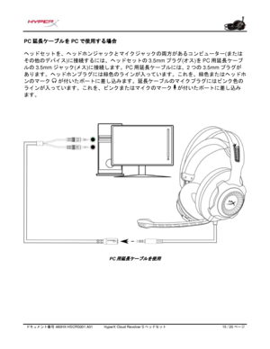 Page 196ドキュメント番号   480HX - HSCRS001.A01   HyperX Cloud Revolver S ヘッドセット   15   /  20   ページ  PC
延長ケーブルを PCで使用する場合  
ヘッドセットを、ヘッドホンジャックとマイクジャックの両方があるコンピューター (または
その他のデバイス )に接続するには、ヘッドセットの 3.5mmプラグ(オス)を PC 用延長ケーブ
ルの 3.5mm ジャック
(メス)に接続します。PC 用延長ケーブルには、 2つの 3.5mm プラグが
あります。ヘッドホンプラグには緑色のラインが入っています。これを、緑色またはヘッドホ
ンのマーク  
が付いたポートに差し込みます。延長ケーブルのマイクプラグにはピンク色の
ラインが入っています。これを、ピンクまたはマイクのマーク    
が付いたポートに差し込み
ます。 PC
用延長ケーブルを使用   