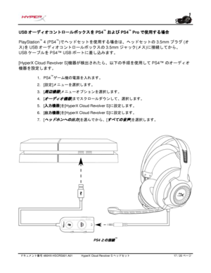 Page 198ドキュメント番号   480HX - HSCRS001.A01   HyperX Cloud Revolver S ヘッドセット   17   /  20   ページ  USB 
オーディオコントロールボックスを PS4 ™
 およびPS4™
 Pro で使用する場合 
PlayStation ™
 4 (PS4 ™
)
でヘッドセットを使用する場合は、ヘッドセットの 3.5mm  プラグ (オ
ス
)を  USB  オーディオコントロールボックスの 3.5mm  ジャック(メス)に接続してから、 
US
B  ケーブルを PS4™ USB ポートに差し込みます。
[HyperX Cloud Revolver S] 機器が検出されたら、以下の手順を使用して
 PS4 ™ のオーディオ
機器を設定します。
  1.
PS4 ™
ゲーム機の電源を入れます。
2. [設定] メニューを選択します。
3. [
周辺機器]メニューオプションを選択します。
4. [
オーディオ機器]までスクロールダウンして、選択します。
5. [入力機器 ]を
[HyperX Cloud Revolver S] に設定します。...