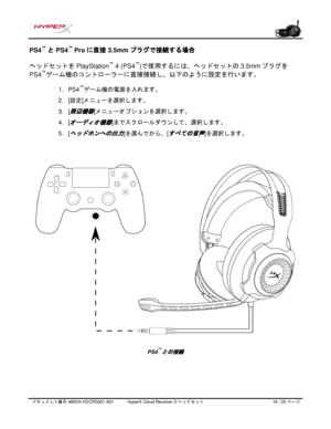 Page 199ドキュメント番号   480HX - HSCRS001.A01   HyperX Cloud Revolver S ヘッドセット   18   /  20   ページ  PS4
™
 と PS4 ™
 Pro に直接 3.5mm プラグで接続する場合  
ヘッドセットを PlayStation™
 4 (PS4 ™
)で使用するには、ヘッドセットの 3.5mmプラグを
PS4 ™
ゲーム機のコントローラーに直接接続し、以下のように設定を行います。
1.PS4 ™
ゲーム機の電源を入れます。
2. [設定] メニューを選択します。
3. [周辺機器]メニューオプションを選択します。
4. [
オーディオ機器]までスクロールダウンして、選択します。
5. [
ヘッドホンへの出力]を選んでから、 [すべての音声]を選択します。 PS4
™
との接続  