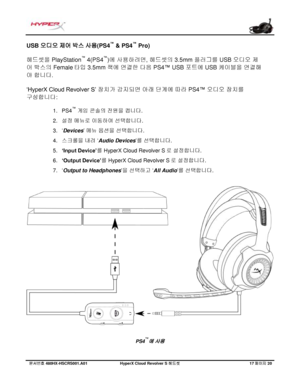 Page 218문서번호   480HX - HSCRS001.A01   Hyp erX Cloud Revolver S  헤드셋   17 페이지   20  USB 오디오 제어 박스 사용(PS4
™
 & PS4 ™
 Pro)
헤드셋을
 PlayStation ™
 4(PS4 ™
)에 사용하려면, 헤드셋의 3.5mm 플러그를 USB 오디오 제
어
 박스의 Female  타입 3.5mm 잭에 연결한 다음 PS4™ USB 포트에 USB 케이블을 연결해
야
 합니다.  
‘HyperX Cloud  Revolver S’ 장치가
 감지되면 아래 단계에 따라 PS4 ™ 오디오 장치를 
구성합니다 :  1.
PS4 ™
 게임
  콘솔의  전원을 켭니다.
2. 설정
 메뉴로  이동하여  선택합니다 .
3. ‘Devices ’ 메뉴
 옵션을 선택합니다 .
4. 스크롤을  내려 ‘Audio Devices ’를  선택합니다 .
5. ‘Input Device’ 를 HyperX Cloud Revolver S 로
 설정합니다 .
6. ‘Output...