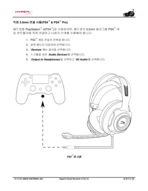 Page 219문서번호   480HX - HSCRS001.A01   Hyp erX Cloud Revolver S  헤드셋   18 페이지   20  직접 3.5mm 
연결 사용(PS4 ™
 & PS4 ™
 Pro)  
헤드셋을
 PlayStation ™
 4(PS4 ™
)와 사용하려면, 헤드셋의 3.5mm 플러그를 PS4 ™
 게
임
 컨트롤러에 직접 연결하고 다음의 단계를 수행해야 합니다:  1.
PS4 ™
 게임
  콘솔의  전원을 켭니다.
2. 설정
 메뉴로  이동하여  선택합니다 .
3. ‘Devices ’ 메뉴
 옵션을 선택합니다 .
4. 스크롤을  내려 ‘Audio Devices ’를  선택합니다 .
5. ‘Output to Headphones ’을
  선택하고  ‘All Audio ’를  선택합니다 . PS4
™
에 사용  