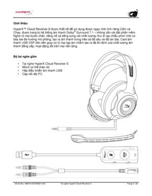 Page 244S ố   tài li ệ u:  480HX - HSCRS001.A01   Tai nghe  HyperX Cloud Revolver S   Trang  3   /  20  Giớ
i thi ệu  
HyperX ™
 Cloud Revolver S đượ c thiết k ế để  sử d ụng được ngay nh ờ tính năng Cắ m và 
Ch ạy, đượ c trang b ị h ệ th ống âm thanh Dolby ®
 Surround 7.1  – không c ần cài đặ t phần m ềm. 
Nghe rõ m ọi bư
ớc chân, ti ếng n ổ và ti ếng súng v ới ch ất lượng như ở  rạp chi ếu phim nh ờ có 
b ảy  loa đa hướ ng mô phỏng, t ạo ra âm thanh trong tr ẻo có độ sâu và đ
ộ  lan t ỏa. Card âm 
thanh USB...