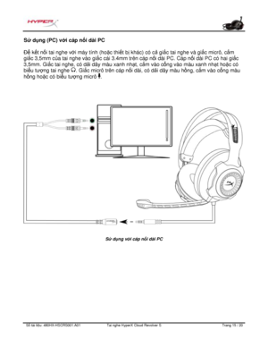 Page 256S ố   tài li ệ u:  480HX - HSCRS001.A01   Tai nghe  HyperX Cloud Revolver S   Trang  15   /  20  S
ử  d ụng (PC) v ới cáp n ối dài PC 
Để  k
ết n ối tai nghe v ới máy tính (ho ặc thi ết b ị khác) có c ả gi ắc tai nghe và gi ắc micrô, c ắm 
gi ắc 3,5mm c ủa tai nghe vào gi ắc cái 3.4mm trên cáp n ối dài PC. Cáp n
ối dài PC có hai gi ắc 
3,5mm. Gi ắc tai nghe, có d ải dây màu xanh nh ạt, cắ m vào c ổng vào màu xanh nh ạt ho ặc có 
bi ểu tượ ng tai nghe  . Gi
ắc micrô trên cáp n ối dài, có d ải dây màu h...