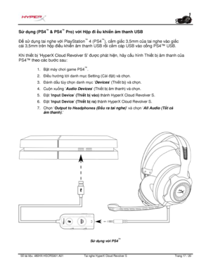 Page 258S ố   tài li ệ u:  480HX - HSCRS001.A01   Tai nghe  HyperX Cloud Revolver S   Trang  17   /  20  Sử d
ụng (PS4 ™
 & PS4 ™
 Pro) v ới Hộp đi ều khi ển âm thanh USB 
Để s ử dụng tai nghe với  PlayStation™
 4 (PS4 ™
), cắm gi ắc 3,5mm của tai nghe vào gi ắc 
cái 3,5mm trên hộp điề u khiển âm thanh USB rồi cắm cáp USB vào c ổng PS4™ USB.  
Khi thi ết b ị ‘HyperX Cloud  Revolver S’ đượ c phát hi
ện, hãy c ấu hình Thi ết b ị âm thanh c ủa 
P
S4 ™ theo  các bướ c sau:  1.
Bật máy chơi game PS4 ™
.
2. Điều hư...