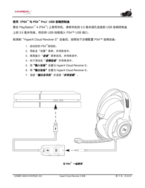 Page 278文档编号   480HX - HSCRS001.A01   HyperX Cloud Revolver S  耳机   第   17   页，共   20   页  使用（PS4
™
 与 PS4 ™
 Pro）USB 音频控 制盒 
要在
 PlayStation ™
 4 (PS4 ™
) 上使用耳机，请将耳机的 3.5 毫米插孔连接到 USB 音频控制盒
上的
 3.5 毫米母座，然后将 USB 线缆插入 PS4™ USB 端口。 
检测到“
HyperX Cloud Revolver S”设备后，按照如下步骤配置 PS4™ 音频设备：  1.
启动您的  PS4 ™
游戏机。
2. 导航至“设置”菜单，并将其选中。
3. 高亮 显示“
设备”菜单选项，并将其选中。
4. 向下滚动至“
音频设备”并将其选中。
5. 将
“输入设备” 设置为 HyperX Cloud Revolver S 。
6. 将
“输出设备” 设置为 HyperX Cloud Revolver S 。
7. 选择 “
输出至耳机”并选择 “所有音频”。
与 PS4 ™一起使用  