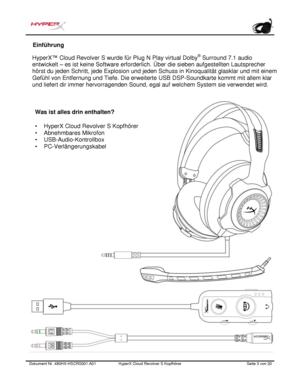 Page 44Dokument Nr.  480HX - HSCRS001.A01   HyperX Cloud Revolver S Kopfhörer   Seite  3   von  20  Einführung
 
HyperX ™ Cloud Revolve r S wurde für Plug N Play virtual  Dolby®
 Surround 7.1 audio 
entwicke lt – es ist keine Software erforderlich. Über die  sieben aufgestellten  Lautsprecher 
hörst du jeden  Schritt, jede Explosion und jeden Schuss in  Kinoqualität  glasklar und mit einem 
Gefühl von Entfernung und Ti efe. Die erweiterte USB DSP-Soundk arte kommt mit all em klar 
und  liefert  dir immer...