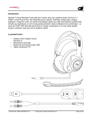 Page 64Document No.  480HX - HSCRS001.A01   Casque - micro HyperX Cloud Revolver S   Page  3   de  20  Introduction
 HyperX™ Cloud Revolver S est prêt pour l’
action avec son système audio Surround 7.1 
Dolby ®
 virtuel Plug N Play. Ne nécessite aucun logiciel. Entendez chaque pas, chaque 
explosion, chaque tir avec une clarté cinématique, grâce aux sept haut-parleurs positionnels 
simulés qui reproduise un son d ’une grande précision, dans la distance et la profondeur. La 
carte son DSP USB avancée prend tout...