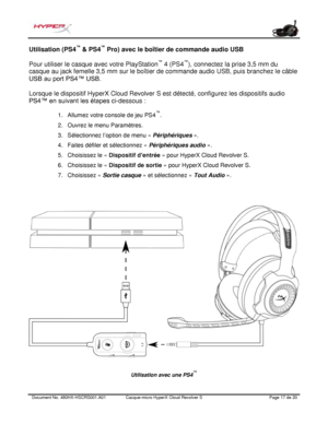 Page 78Document No.  480HX - HSCRS001.A01   Casque - micro HyperX Cloud Revolver S   Page  17   de  20  Utilisation (PS4
™
 & PS4 ™
 Pro) avec le boîtier de commande  audio USB 
Pour utiliser le casque avec votre PlayStation ™
 4 (PS4 ™
), connectez la prise 3,5 mm du 
casque au jack femelle 3,5 m m sur le boît ier de  commande audio USB, puis branchez le câble 
USB au port  PS4™ USB.   
Lorsque le dispositif HyperX Cloud Revol ver S est détecté, configurez les dispositifs audio 
PS4™ en suiva nt les étapes ci...