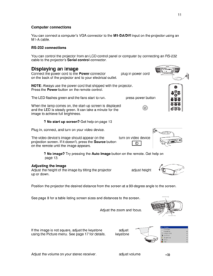 Page 11  11  
Computer connections   
You can connect a computer’s VGA connector to the 
M1-DA/DVI input on the projector using an 
M1-A cable.   
RS-232 connections    
You can control the projector from an LCD control p anel or computer by connecting an RS-232 
cable to the projector’s  Serial control connector.  
 
Displaying an image   
Connect the power cord to the  Power connector                plug in power cord 
on the back of the projector and to your electrical  outlet. 
  
NOTE : Always use the...