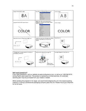 Page 15  15  
 
    
Still need assistance?  
If you need assistance, visit our website at www.kn ollsystems.com, or call us at 1 800 566 5579. 
during Pacific west coast time. This product is bac ked by a limited warranty. An extended 
warranty plan may be purchased from your retailer o r dealer. 
  
When sending the projector in for repair, we recomm end shipping the unit in its original packing 
material, or having a professional packaging compan y pack the unit. Please insure your shipment 
for its full...