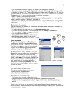 Page 17  17  
• Turn on Overscan to remove noise on the edges of 
the video image (page 19). 
• Change the Aspect ratio (page18). Aspect ratio is  the ratio of the image width to image height. 
TV screens are usually 1.33:1, also known as 4:3. H DTV and most DVDs are 1.78:1, or 16:9 (the 
projector’s default). Choose the option that best f its your input source in the menus, or press the 
Resize  button on the remote to cycle through the options.  See page16. 
• Select a specific Color Space. See page 20.  
•...