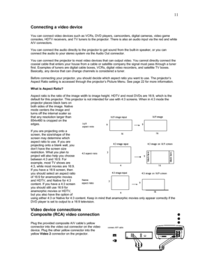 Page 11 11
Connecting a video device 
 
You can connect video devices such as VCRs, DVD players, camcorders, digital cameras, video game 
consoles, HDTV receivers, and TV tuners to the projector. There is also an audio input via the red and white 
A/V connectors. 
 
You can connect the audio directly to the projector to get sound from the built-in speaker, or you can 
connect the audio to your stereo system via the Audio Out connector. 
 
You can connect the projector to most video devices that can output...