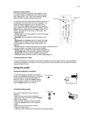 Page 19 19
Using the remote control 
The remote uses two (2) provided AAA batteries. They 
are easily installed by sliding the cover off the remote’s 
back, aligning the + and - ends of the batteries, sliding 
them into place, and then replacing the cover. 
 
To operate, point the remote at the projection screen or at 
the projector (not at the video device or computer). The 
range of optimum operation is up to 30 feet (9.14m). 
Press the remote’s Menu button to open the projector’s 
menu system. Use the arrow...