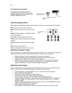 Page 20 20
Connecting external speakers 
 
The projector can be attached to external 
speakers that have their own power source by 
plugging a speaker cable (not included) into the 
projectors Audio Out connector. 
 
 
 
 
Using the keypad buttons 
 
Most buttons are described in detail in other sections, but here is an overview of their functions: 
 
Menu–opens the on-screen menus (page 21).  
Select–confirms choices made in the menus (page 
21). 
Up/Down arrows–navigates to and adjusts settings 
in the menus...