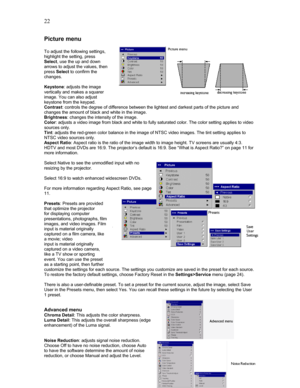 Page 22 22
Picture menu 
 
To adjust the following settings, 
highlight the setting, press  
Select, use the up and down 
arrows to adjust the values, then 
press Select to confirm the 
changes. 
 
Keystone: adjusts the image 
vertically and makes a squarer 
image. You can also adjust 
keystone from the keypad. 
Contrast: controls the degree of difference between the lightest and darkest parts of the picture and 
changes the amount of black and white in the image. 
Brightness: changes the intensity of the...
