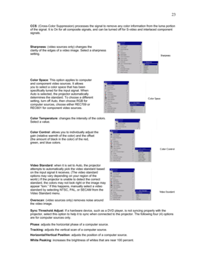 Page 23 23
CCS: (Cross-Color Suppression) processes the signal to remove any color information from the luma portion 
of the signal. It is On for all composite signals, and can be turned off for S-video and interlaced component 
signals. 
 
 
 
Sharpness: (video sources only) changes the 
clarity of the edges of a video image. Select a sharpness 
setting.     
 
 
 
Color Space: This option applies to computer  
and component video sources. It allows 
you to select a color space that has been  
specifically...