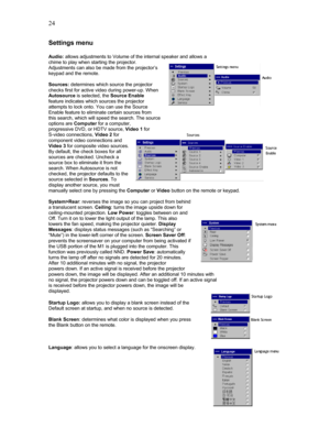 Page 24 24
Settings menu 
 
Audio: allows adjustments to Volume of the internal speaker and allows a 
chime to play when starting the projector. 
Adjustments can also be made from the projector’s 
keypad and the remote. 
 
Sources: determines which source the projector 
checks first for active video during power-up. When 
Autosource is selected, the Source Enable 
feature indicates which sources the projector 
attempts to lock onto. You can use the Source 
Enable feature to eliminate certain sources from 
this...